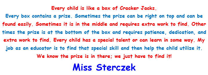 Every child is like a box of Cracker Jacks. Every box contains a prize. Sometimes the prize can be right on top and can be found easily. Sometimes it is in the middle and requires extra work to find. Other times the prize is at the bottom of the box and requires patience, dedication, and extra work to find. Every child has a special talent or can learn in some way. My job as an educator is to find that special skill and then help the child utilize it. We know the prize is there; we just have to find it! - Miss Sterczek