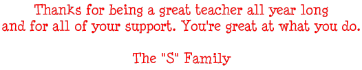 Thanks for being a great teacher all year long and for all of your support. You're great at what you do. - The S Family