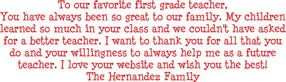 To our favorite first grade teacher, You have always been so great to our family. My children learned so much in your class and we couldn't have asked for a better teacher. I want to thank you for all that you do and your willingness to always help me as a future teacher. I love your website and wish you the best! The Hernandez Family
