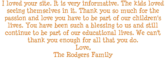 I loved your site. It is very informative. The kids loved seeing themselves in it. Thank you so much for the passion and love you have to be part of our children's lives. You have been such a blessing to us and still continue to be part of our educational lives. We can not thank you enough for all that you do. Love, The Rogers Family