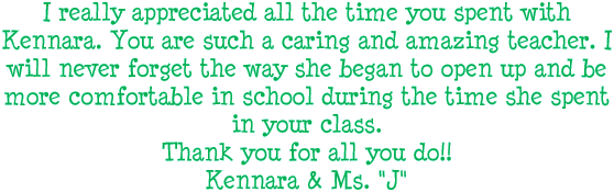 I really appreciated all the time you spent with Kennara. You are such a caring and amazing teacher. I will never forget the way she began to open up and be more comfortable in school during the time she spent in your class. Thank you for all you do! Kennara and Ms. J