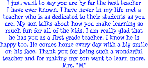 I just want to say you are by far the best teacher I have ever known. I have never in my life met a teacher whi is as dedicated to their students as you are. My son talks about how you make learning so much fun for all of the kids. I am really glad that he has you as a first grade teacher. I know he is happy to. He comes home every day with a big smile on his face. Thank you for being such a wonderful teacher and for making my son want to learn more. Mrs. M
