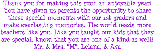 Thank you for making this such an enjoyable year! You have given us parents the opportunity to share these special moments with our 1st graders and make everlasting memories. The world needs more teachers like you. Like you taught our kids that they are special, know, that you are one of a kind as well! Mr. and Mrs. M, Leiana, and Ava
