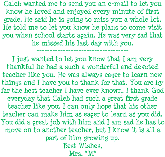 Caleb wanted me to send you an e-mail to let you know he loved and enjoyed every minute of first grade. He said he is going to miss you a whole lot. He told me to let you know he plans to visit you when school starts again. He was very sad that he missed his last day with you. --- I just wanted to let you know that I am very thankful he had such a wonderful and devoted teacher like you. He was always eager to learn new things and I have you to thank for that. You are by far the best teacher I have ever known. I thank God everyday that Caleb had such a great first grade teacher like you. I can only hope that his other teacher can make him as eager to learn as you did. You did a great job with him and I am sad he has to move to another teacher, but I know it is all a part of him growing up. Best Wishes, Mrs. M