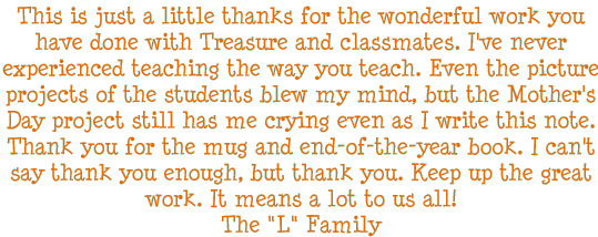 This is just a little thanks for the wonderful work you have done with Treasure and classmates. I've never experienced teaching the way you teach. Even the picture projects of the students blew my mind, but the Mother's Day project still has me crying even as I write this note. Thank you for the mug and the end-of-the-year book. I can't say thank you enough, but thank you. Keep up the great work. It means a lot to us all! - The L Family