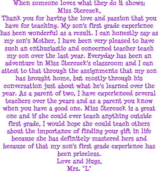 When someone loves what they do it shows, Miss Sterczek, Thank you for having the love and passion that you have for teaching. My son's first grade experience has been wonderful as a result. I can honestly say as my son's Mother, I have been very pleased to have such an enthusiastic and concerned teacher teach my son over the last year. Everyday has been an adventure in Miss Sterczek's classroom and I can attest to that through the assignments that my son has brought home, but mostly through his conversation just about what he's learned over the year. As a parent of two, I have experienced several teachers over the years and as a parent you know when you have a good one. Miss Sterczek is a great one and if she could ever teach anything outside first grade, I would hope she could teach others about the importance of finding your gift in life because she definitely mastered hers and because of that my son's first grade experience has been priceless. Love and Hugs, Mrs. L