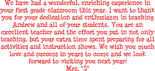 We have had a wonderful, enriching experience in your first grade classroom this year. I want to thank you for your dedication and enthusiasm in teaching Andrew and all of your students. You are an excellent teacher and the effort you put in not only teaching, but your extra time spent preparing for all activities and instruction shows. We wish you much love and success in years to come and we look forward to visiting you next year. - Mr M