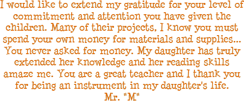I would like to extend my gratitude for your level of commitment and attention you have given the children. Many of their projects, I know you must spend your own money for materials and supplies... you never asked for money. My daughter has truly extended her knowledge and her reading skills amaze me. You are a great teacher and I thank you for being an instrument in my daughter's life. - Mr. M