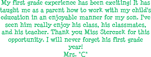 My first grade experience has been exciting! It has taught me as a parent how to work with my childs education in an enjoyable manner for my son. I have seen him really enjoy his class, his classmates, and his teacher. Thank you Miss Sterczek for this opportunity. I will never forget his first grade year! - Mrs. C