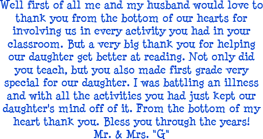 Well first of all me and my husband would love to thank you from the bottom of our hearts for involving us in every activity you had in your classroom. But a very big thank you for helping our daughter get better at reading. Not only did you teach, but you also made first grade very special for our daughter. I was battling an illness and with all the activities you had just kept our daughter's mind off of it. From the bottom of my heart thank you. Bless you through the years! - Mr. and Mrs. G