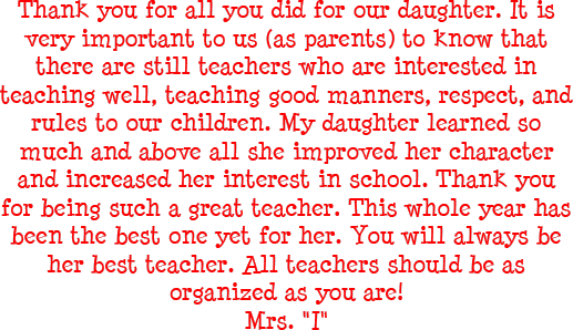 Thank you for all you did for our daughter. It is very important to us as parents to know that there are still teachers who are interested in teaching well, teaching good manners, respect, and rules to our children. My daughter learned so much and above all she improved her character and increased her interest in school. Thank you for being such a great teacher. This whole year has been the best one yet for her. You will always be her best teacher. All teachers should be as organized as you are! - Mrs. I