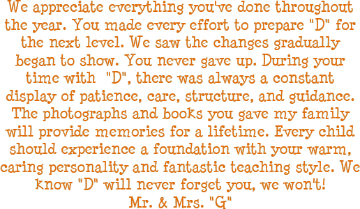 We appreciate everything you have done throughout the year. You made every effort to prepare D for the next level. We saw the changes gradually began to show. You never gave up. During your time with D, there was always a constant display of patience, care, structure, and guidance. The photographs and books you gave my family will provide memories for a lifetime. Every child should experience a foundation with your warm, caring personality and fantastic teaching style. We know D will never forget you, we will not! - Mr. and Mrs. G