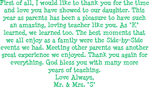 First of all, I would like to thank you for the time and love you have showed to our daughter. This year as parents has been a pleasure to have such an amazing, loving teacher like you. As K learned, we learned too. The best moments that we all enjoy as a family were the side-by-side events we had. Meeting other parents was another great experience we enjoyed. Thank you again for everything. God bless you with many more years of teaching. Love Always, Mr. and Mrs. S