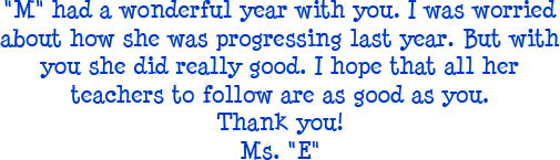 M had a wonderful year with you. I was worried about how she was progressing last year. But with you she did really good. I hopt that all her teachers to follow are as good as you. Thank you! - Ms. E
