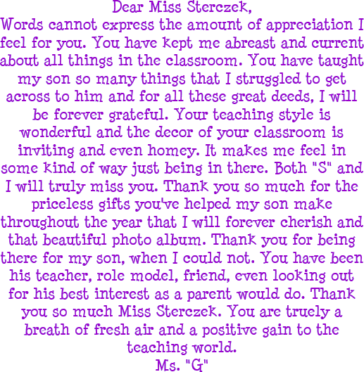 Dear Miss Sterczek, Words cannot express the amount of appreciation I feel for you. You have kept me abreast and current about all things in the classroom. You have taught my son so many things that I struggled to get across to him and for all these great deeds, I will be forever grateful. Your teaching style is wonderful and the decor of your classroom is inviting and even homey. It makes me feel in some kind of way just being in there. Both S and I will truly miss you. Thank you so much for the priceless gifts you have helped my son make throughout the year that I will forever cherish and that beautiful photo album. Thank you for being there for my son, when I could not. You have been his teacher, role model, friend, even looking out for his best interst as a parent would do. Thank you so much Miss Sterczek. You are truely a breath of fresh air and a positive gain to the teaching world. - Ms. G