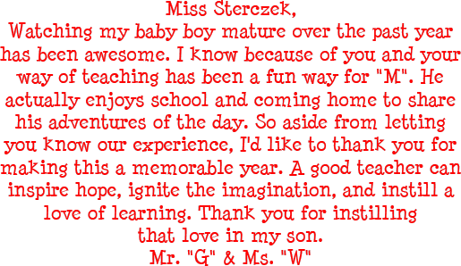 Miss Sterczek, Watching my baby boy mature over the past year has been awesome. I know because of you and your way of teaching has been a fun way for M. He actually enjoys school and coming home to share his adventures of the day. So aside from letting you know our experience, I would like to thank you for making this a memorable year. A good teacher can inspire hope, ignite the imagination, and instill a love of learning. Thank you for instilling that love in my son. - Mr. G and Mrs. G
