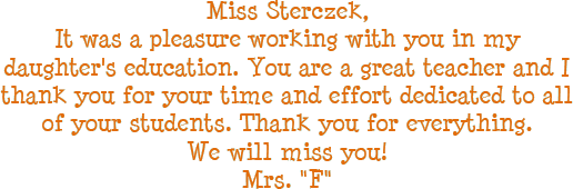 Miss Sterczek, It was a pleasure working with you in my daughters education. You are a great teacher and I thank you for your time and effort dedicated to all of your students. Thank you for everything. We will miss you! - Mrs. F