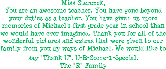 Miss Sterczek, You are an awesome teacher. You have gone beyond your duties as a teacher. You have given us more memories of Michael's first grade year in school than we would have ever imagined. Thank you for all of the wonderful pictures and extras that were given to our familty from your by ways o Michael. We would like to say Thank U. U-R-Some-1-Special. The R Family