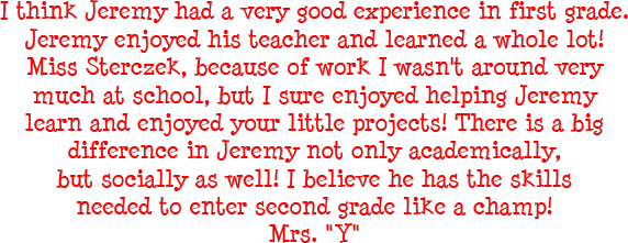 I think Jeremy had a very good experience in first grade. Jeremy enjoyed his teacher and learned a whole lot! Miss Sterczek, because of work I wasn't around very much at school, but I sure enjoyed helping Jeremy learn and enjoyed your little projects! There is a big difference in Jeremy not only academically, but socially as well! I believe he has the skills needed to enter second grade like a champ! - Mrs. Y