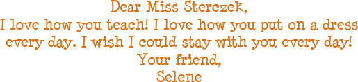 Dear Miss Sterczek, I love how you teach! I love how you put on a dress every day. I wish I could stay with you every day! Your friend, Selene