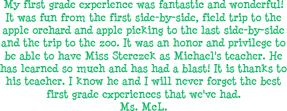 My first grade experience was fantastic and wonderful! It was fun from the first side-by-side, field trip to the apple orchard and apple picking to the last side-by-side and the trip to the zoo. It was an honor and prvilege to be able to have Miss Sterczek as Michael's teacher. He has learned so much and has had a blast! It is thanks to his teacher. I know he and I will never forget the best first grade experiences that we've had. - Ms. McL.