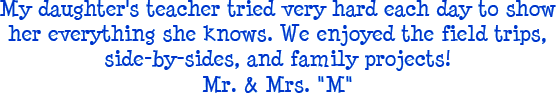 My daughter's teacher tried very hard each day to show her everything she knows. We enjoyed the field trips, side-by-sides, and family projects! - Mr. and Mrs. M