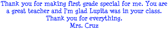 Thank you for making first grade special for me. You are a great teacher and I'm glad Lupita was in your class. Thank you for everything. - Mrs. Cruz