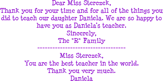 Dear Miss Sterczek, Thank you for your time and for all of the things you did to teach our daughter Daniela. We are so happy to have you as Daniela's teacher. Sincerely, The R Family. Miss Sterczek, You are the best teacher in the world. Thank you very much. Daniela