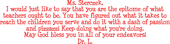 Ms. Sterczek - I would just like to say that you are the epitome of what teachers ought to be. You have figured out what it takes to reach the children you serve and do it with a dash of passion and pizzazz! Keep doing what you're doing. May God bless you in all of your endeavors! - Dr. L.