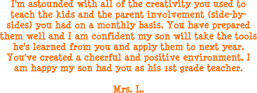 I'm astounded with all of the creativity you used to teach the kids and the parent involvement (side-by-sides) you had on a monthly basis. You have prepared them well and I am confident my son will take the tools he's learned from you and apply them to next year. You've created a cheerful and positive environment. I am happy my son had you as his 1st grade teacher. - Mrs. L.