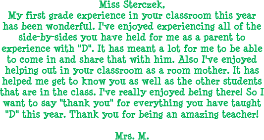 Miss Sterczek, My first grade experience in your classroom this year has been wonderful. I've enjoyed experiencing all of the side-by-sides you have held for me as a parent to experience with D. It has meant a lot for me to be able to come in and share that with him. Also I've enjoyed helping out in your classroom as a room mother. It has helped me get to know you as well as the other students that are in the class. I've really enjoyed being there! So I want to say thank you for everything you have taught D this year. Thank you for being an amazing teacher! - Mrs. M.