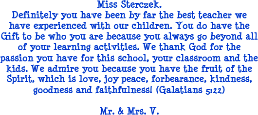Miss Sterczek, Definitely you have been by far the best teacher we have experienced with our children. You do have the gift to be who you are because you always go beyond all of your learning activities. We thank god for the passion you have for this school, your classroom and the kids. We admire you because you have the fruit of the spirit, which is love, joy, peace, forbearance, kindness, goodness and faithfulness! (Galatians 5:22) - Mr. and Mrs. V.