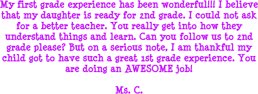 My first grade experience has been wonderful! I believe that my daughter is ready for 2nd grade. I could not ask for a better teacher. You really get into how they understand things and learn. Can you follow us to 2nd grade please? But on a serious note, I am thankful my child got to have such a great 1st grade experience. You are doing an AWESOME job! - Ms. C.