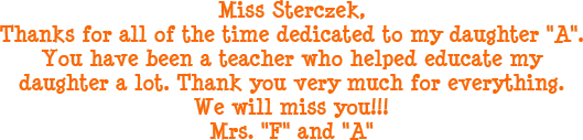 Miss Sterczek, Thanks for all of the time dedicated to my daughter A. You have been a teacher who helped educate my daughter a lot. Thank you very much for everything. We will miss you!! Mrs. F and A