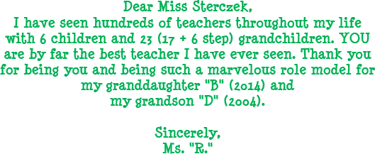 Dear Miss Sterczek, I have seen hundreds of teachers throughout my life with 6 children and 23 (17 + 6 step) grandchildren. YOU are by far the best teacher I have ever seen. Thank you for being you and being such a marvelous role model for my granddaughter B (2014) and my grandson D (2004). Sincerely Ms. R.