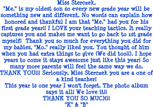 Miss Sterczek, Me is my oldest son so every new grade year will be something new and different. No words can explain how honored and thankful I am that Me had you for his first grade year!! I LOVE your teaching tactics. It really captures you and makes me want to go back to 1st grade myself! Thank you so much for everything you did for my babies. Mo really liked you. You thought of him when you had extra things to give (We did too!!). I hope years to come it stays awesome just like this year! So many more parents will feel the same way we do. THANK YOU!!! Seriously, Miss Sterczek you are one of a kind teacher! This year is one year I won't forget. The photo album says it all! We love it! THANK YOU SO MUCH!! K & B
