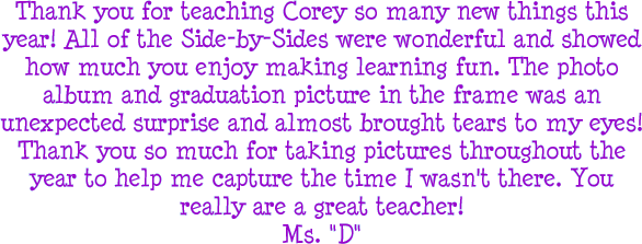 Thank you for teaching Corey so many new things this year! All of the Side-by-Sides were wonderful and showed how much you enjoy making learning fun. The photo album and graduation picture in the frame was an unexpected surprise and almost brought tears to my eyes! Thank you so much for taking pictures throughout the year to help me capture the time I wasn't there. You really are a great teacher! - Ms. D