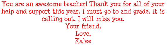 You are an awesome teacher! Thank you for all of your help and support this year. I must go to 2nd grade. It is calling out. I will miss you. Your friend, Love, Kalee
