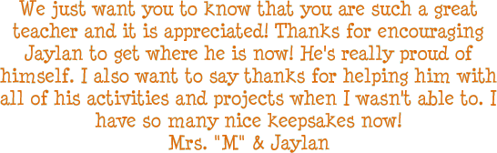 We just want you to know that you are such a great teacher and it is appreciated! Thanks for encouraging Jaylan to get where he is now! He's really proud of himself. I also want to say thanks for helping him with all of his activities and projects when I wasn't able to. I have so many nice keepsakes now! - Mrs. M & Jaylan