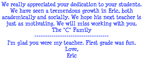 We really appreciated your dedication to your students. We have seen a tremendous growth in Eric, both academically and socially. We hope his next teacher is just as motivated. We will miss working with you. - The C Family --- I'm glad you were my teacher. First grade was fun. Love, Eric