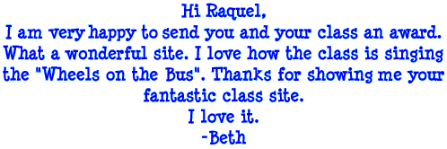 Hi Raquel, I am very happy to send you and your class an award. What a wonderful site. I love how the class is singing the "Wheels on the Bus". Thanks for showing me your fantastic class site. I love it. - Beth