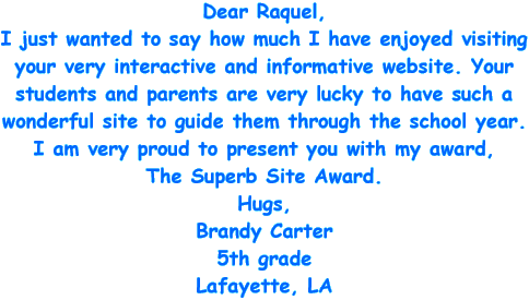 Dear Raquel, I just wanted to say how much I have enjoyed visiting your very interactive and informative website. Your students and parents are very lucky to have such a wonderful site to guide them through the school year. I am very proud to present you with my award, The Superb Site Award. Hugs, Brandy Carter - 5th grade - Lafayette, LA