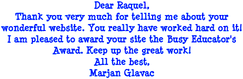 Dear Raquel, Thank you very much for telling me about your wonderful website. You really have worked hard on it! I am pleased to award your site the Busy Educator's Award. Keep up the great work! All the best, Marjan Glavac