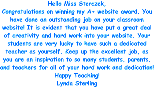 Hello Miss Sterczek, Congratulations on winning my A+ website award. You have done an outstanding job on your classroom website! It is evident that you have put a great deal of creativity and hard work into your website. Your students are very lucky to have such a dedicated teacher as yourself. Keep up the excellent job, as you are in an inspiration to so many students, parents, and teachers for all of your hard work and dedication! Happy Teaching! Lynda Sterling