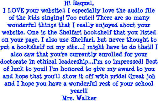 Hi Raquel, I LOVE your Website! I especially love the audio file of the kids singing! Too Cute! There are so many wonderful things that I really enjoyed about your website. One is the Shelfari bookshelf that you listed on your page. I also use Shelfari, but never thought to put a bookshelf on my site... I might have to do that! I also saw that you're currently enrolled for your doctorate in ethical leadership... I'm so impressed! Best of luck to you! I'm honored to give my award to you and hope that you'll show it off with pride! Great job and I hope you have a wonderful rest of your school year! - Mrs. Walker