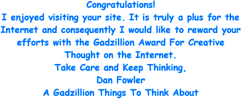 Congratulations! I enjoyed visiting your site. It is truly a plus for the Internet and consequently I would like to reward your efforts with the Gadzillion Award for creative thought on the Internet. Take care and keep thinking, Dan Fowler - A Gadzillion things to think about