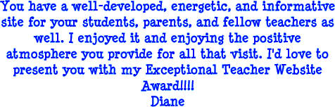 You have a well-developed, energetic, and informative site for your students, parents, and fellow teachers as well. I enjoyed it and enjoying the positive atmosphere you provide for all that visit. I'd love to present you with my Exceptional Teacher Website Awared! Diane