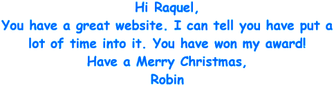 Hi Raquel, You have a great website. I can tell you have put a lot of time into it. You have won my award! Have a Merry Christmas, Robin