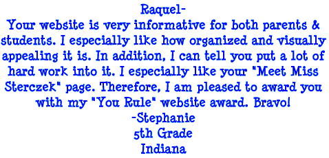 Raquel - Your website is very informative for both parents and students. I especially like how organized and visually appealing it is. In addition, I can tell you put a lot of hard work into it. I especially like your "Meet Miss Sterczek" page. Therefore, I am pleased to award you with my "You Rule" website award. Bravo! - Stephanie, 5th Grade, Indiana