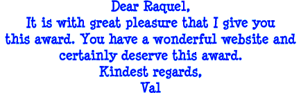 Dear Raquel, It is with great pleasure that I give you this award. You have a wonderful website and certainly deserve the award. Kindest regards, Val